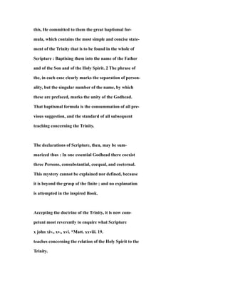 this, He committed to them the great baptismal for-
mula, which contains the most simple and concise state-
ment of the Trinity that is to be found in the whole of
Scripture : Baptising them into the name of the Father
and of the Son and of the Holy Spirit. 2 The phrase of
the, in each case clearly marks the separation of person-
ality, but the singular number of the name, by which
these are prefaced, marks the unity of the Godhead.
That baptismal formula is the consummation of all pre-
vious suggestion, and the standard of all subsequent
teaching concerning the Trinity.
The declarations of Scripture, then, may be sum-
marized thus : In one essential Godhead there coexist
three Persons, consubstantial, coequal, and coeternal.
This mystery cannot be explained nor defined, because
it is beyond the grasp of the finite ; and no explanation
is attempted in the inspired Book.
Accepting the doctrine of the Trinity, it is now com-
petent most reverently to enquire what Scripture
x john xiv., xv., xvi. *Matt. xxviii. 19.
teaches concerning the relation of the Holy Spirit to the
Trinity.
 