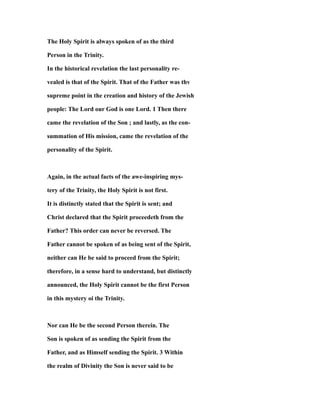 The Holy Spirit is always spoken of as the third
Person in the Trinity.
In the historical revelation the last personality re-
vealed is that of the Spirit. That of the Father was thv
supreme point in the creation and history of the Jewish
people: The Lord our God is one Lord. 1 Then there
came the revelation of the Son ; and lastly, as the con-
summation of His mission, came the revelation of the
personality of the Spirit.
Again, in the actual facts of the awe-inspiring mys-
tery of the Trinity, the Holy Spirit is not first.
It is distinctly stated that the Spirit is sent; and
Christ declared that the Spirit proceedeth from the
Father? This order can never be reversed. The
Father cannot be spoken of as being sent of the Spirit,
neither can He be said to proceed from the Spirit;
therefore, in a sense hard to understand, but distinctly
announced, the Holy Spirit cannot be the first Person
in this mystery oi the Trinity.
Nor can He be the second Person therein. The
Son is spoken of as sending the Spirit from the
Father, and as Himself sending the Spirit. 3 Within
the realm of Divinity the Son is never said to be
 