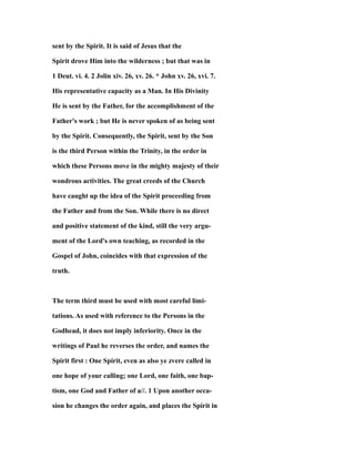 sent by the Spirit. It is said of Jesus that the
Spirit drove Him into the wilderness ; but that was in
1 Deut. vi. 4. 2 Jolin xiv. 26, xv. 26. * John xv. 26, xvi. 7.
His representative capacity as a Man. In His Divinity
He is sent by the Father, for the accomplishment of the
Father's work ; but He is never spoken of as being sent
by the Spirit. Consequently, the Spirit, sent by the Son
is the third Person within the Trinity, in the order in
which these Persons move in the mighty majesty of their
wondrous activities. The great creeds of the Church
have caught up the idea of the Spirit proceeding from
the Father and from the Son. While there is no direct
and positive statement of the kind, still the very argu-
ment of the Lord's own teaching, as recorded in the
Gospel of John, coincides with that expression of the
truth.
The term third must be used with most careful limi-
tations. As used with reference to the Persons in the
Godhead, it does not imply inferiority. Once in the
writings of Paul he reverses the order, and names the
Spirit first : One Spirit, even as also ye zvere called in
one hope of your calling; one Lord, one faith, one bap-
tism, one God and Father of a//. 1 Upon another occa-
sion he changes the order again, and places the Spirit in
 