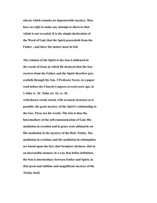 clared, which remains an impenetrable mystery. Men
have no right to make any attempt to discover that
which is not revealed. It is the simple declaration of
the Word of God, that the Spirit proceedeth from the
Father ; and there the matter must be left.
The relation of the Spirit to the Son is indicated in
the words of Jesus in which He declared that the Son
receives from the Father, and the Spirit therefore pro-
ceedeth through the Son. 2 Professor Swete, in a paper
read before the Church Congress several years ago, in
1 John xv. 26. 'John xiv. 16, xv. 26.
well-chosen words stated, with as much clearness as is
possible, the great mystery of the Spirit's relationship to
the Son. These are his words: The Son is thus the
Intermediary of the self-communication of God. His
mediation in creation and in grace rests ultimately on
His mediation in the mystery of the Holy Trinity. The
mediation in creation, and the mediation in redemption
are based upon the fact, that Scripture declares, that in
an inscrutable manner, in a way that defies definition,
the Son is intermediary between Father and Spirit, in
that great and sublime and magnificent mystery of the
Trinity itself.
 