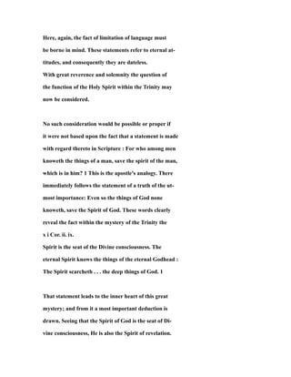Here, again, the fact of limitation of language must
be borne in mind. These statements refer to eternal at-
titudes, and consequently they are dateless.
With great reverence and solemnity the question of
the function of the Holy Spirit within the Trinity may
now be considered.
No such consideration would be possible or proper if
it were not based upon the fact that a statement is made
with regard thereto in Scripture : For who among men
knoweth the things of a man, save the spirit of the man,
which is in him? 1 This is the apostle's analogy. There
immediately follows the statement of a truth of the ut-
most importance: Even so the things of God none
knoweth, save the Spirit of God. These words clearly
reveal the fact within the mystery of the Trinity the
x i Cor. ii. ix.
Spirit is the seat of the Divine consciousness. The
eternal Spirit knows the things of the eternal Godhead :
The Spirit scarcheth . . . the deep things of God. 1
That statement leads to the inner heart of this great
mystery; and from it a most important deduction is
drawn. Seeing that the Spirit of God is the seat of Di-
vine consciousness, He is also the Spirit of revelation.
 