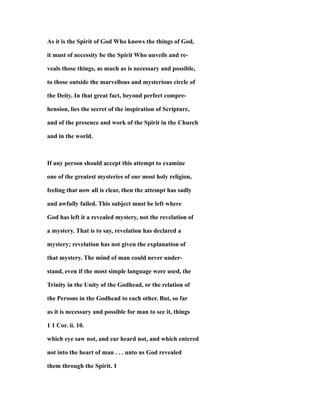 As it is the Spirit of God Who knows the things of God,
it must of necessity be the Spirit Who unveils and re-
veals those things, as much as is necessary and possible,
to those outside the marvellous and mysterious circle of
the Deity. In that great fact, beyond perfect compre-
hension, lies the secret of the inspiration of Scripture,
and of the presence and work of the Spirit in the Church
and in the world.
If any person should accept this attempt to examine
one of the greatest mysteries of our most holy religion,
feeling that now all is clear, then the attempt has sadly
and awfully failed. This subject must be left where
God has left it a revealed mystery, not the revelation of
a mystery. That is to say, revelation has declared a
mystery; revelation has not given the explanation of
that mystery. The mind of man could never under-
stand, even if the most simple language were used, the
Trinity in the Unity of the Godhead, or the relation of
the Persons in the Godhead to each other. But, so far
as it is necessary and possible for man to see it, things
1 1 Cor. ii. 10.
which eye saw not, and ear heard not, and which entered
not into the heart of man . . . unto us God revealed
them through the Spirit. 1
 