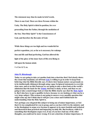 The statement may thus be made in brief words.
There is one God. There are three Persons within the
Unity. The Holy Spirit is third in position, for ever
proceeding from the Father, through the mediation of
the Son. That Holy Spirit" is the Consciousness of
God, and therefore the Revealer of God.
While these things are too high and too wonderful for
perfect exposition, yet, so far as is necessary for redemp-
tion and life and final perfecting, God has allowed the
light of the glory of the inner facts of His own Being to
fall upon the human mind.
1 x Cor. ii. 9, xo.
John W. Ritenbaugh
Today we are going to take yet another look into a doctrine that I feel clearly shows
the extent that mankind, cut off from God, is willing to go in order to keep from
believing what the Bible literally says. It shows how human nature can persuade us
to be intellectually dishonest through using vague Scriptural statements to override
clear ones, and so on this Pentecost we are going to take a short look at the world's
admission that the basis for the Trinity doctrine is shaky at best, and then we are
going to take a much longer look at what the Bible clearly says that the Holy Spirit
is. But I also have to put a qualifier in here, because we are looking at what can be a
very large subject. This sermon is not going to answer every possible question that
might come up, but I think that it will give you a clear and truthful basis for
understanding what the Holy Spirit is.
Now perhaps you relegated this subject to being one of minor importance, or feel
that it is too complicated for you to grasp, and so you have left it to the ministry and
to the theologians to argue over because it appears to be more bookish and technical
and theoretical than practical and impacting on daily life. But brethren, while it is
something that theologians argue over, if any of you have had any of the other
thoughts, you could not be more wrong. It is not a doctrine of minor importance. It
 
