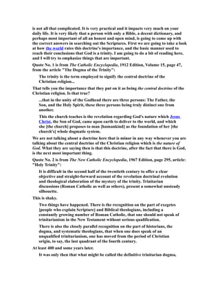 is not all that complicated. It is very practical and it impacts very much on your
daily life. It is very likely that a person with only a Bible, a decent dictionary, and
perhaps most important of all an honest and open mind, is going to come up with
the correct answers in searching out the Scriptures. First we are going to take a look
at how the world rates this doctrine's importance, and the basic manner used to
reach their conclusions that God is a trinity. I am going to do a bit of reading here,
and I will try to emphasize things that are important.
Quote No. 1 is from The Catholic Encyclopedia, 1912 Edition, Volume 15, page 47,
from the article "The Dogma of the Trinity":
The trinity is the term employed to signify the central doctrine of the
Christian religion...
That tells you the importance that they put on it as being the central doctrine of the
Christian religion. Is that true?
...that in the unity of the Godhead there are three persons: The Father, the
Son, and the Holy Spirit, these three persons being truly distinct one from
another.
This the church teaches is the revelation regarding God's nature which Jesus
Christ, the Son of God, came upon earth to deliver to the world, and which
she [the church] proposes to man [humankind] as the foundation of her [the
church's] whole dogmatic system.
We are not talking about a doctrine here that is minor in any way whenever you are
talking about the central doctrine of the Christian religion which is the nature of
God. What they are saying then is that this doctrine, after the fact that there is God,
is the next most important thing.
Quote No. 2 is from The New Catholic Encyclopedia, 1967 Edition, page 295, article:
"Holy Trinity":
It is difficult in the second half of the twentieth century to offer a clear
objective and straight-forward account of the revelation doctrinal evolution
and theological elaboration of the mystery of the trinity. Trinitarian
discussions (Roman Catholic as well as others), present a somewhat unsteady
silhouette.
This is shaky.
Two things have happened. There is the recognition on the part of exegetes
[people who explain Scripture] and Biblical theologians, including a
constantly growing number of Roman Catholic, that one should not speak of
trinitarianism in the New Testament without serious qualification.
There is also the closely parallel recognition on the part of historians, the
dogma, and systematic theologians, that when one does speak of an
unqualified trinitarianism, one has moved from the period of Christian
origin, to say, the last quadrant of the fourth century.
At least 400 and some years later.
It was only then that what might be called the definitive trinitarian dogma,
 