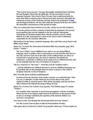 "One God in three persons," became thoroughly assimilated into Christian
life and thought. Herein lies the difficulty. On the one hand it was the
dogmatic formula, 'One God in Three Persons' that would henceforth for
more than fifteen centuries [up to this present time] structure and guide the
trinitarian essence of the Christian message, both in the profession of faith
and theological dialectic. On the other hand the formula itself does not reflect
the immediate consciousness of the period of origin.
They are coming that close brethren to say they cannot see it in the Scripture.
It was the product of three centuries of doctrinal development, but current
preoccupation and current emphasis is far less with the subsequent
articulation of Christian dogma than with the primitive sources chiefly
biblical. It is this contemporary return to the sources that is ultimately
responsible for the unsteady silhouette.
Oh brethren! In that fancy academic language, they said when you go back to the
Bible, it gets shaky.
Quote No. 3 is from The International Standard Bible Encyclopedia, page 3012,
article: "Trinity":
The term 'trinity' is not a Biblical term, and we are not using biblical
language when we define what is expressed by it as the doctrine that there is
one only and true God, but in the unity of the Godhead there are three co-
eternal and co-equal persons, the same in substance but distinct in
subsistence. A doctrine so defined can be spoken of as a biblical doctrine only
on the principle that the sense of Scripture is Scripture....
The key word here is "the sense"—what they feel the Scripture infers.
...and the definition of a biblical doctrine in such an unbiblical language can
be justified only on the principle that it is better to preserve the truth of
Scripture than the words of Scripture.
Boy! You talk about academic gobbledygook!
In point of fact the doctrine of the trinity is purely a revealed doctrine. That
is to say, it embodies a truth which has never been discovered, and is
undiscoverable by natural reason. With all his searching, man has not been
able to find out for himself the deepest things of God.
Quote No. 4 is from The Catholic Encyclopedia, 1912 Edition, page 47, article:
"Trinity":
It is manifest that a doctrine so mysterious presupposes a divine revelation.
When the fact of revelation, understood in its full sense as the speech of God
to man, is no longer admitted, the rejection of the doctrine follows as a
necessary consequence.
Now listen to this. You thought the Protestants believed in the Trinity?
For this reason it has no place in liberal Protestantism of today.
This quote above is from the Catholic Encyclopedia which says "It has no place in
 