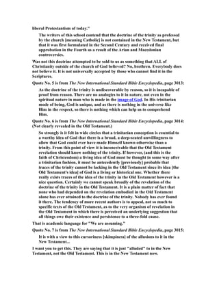 liberal Protestantism of today."
The writers of this school contend that the doctrine of the trinity as professed
by the church [meaning Catholic] is not contained in the New Testament, but
that it was first formulated in the Second Century and received final
approbation in the Fourth as a result of the Arian and Macedonian
controversies.
Was not this doctrine attempted to be sold to us as something that ALL of
Christianity outside of the church of God believed? No, brethren. Everybody does
not believe it. It is not universally accepted by those who cannot find it in the
Scriptures.
Quote No. 5 is from The New International Standard Bible Encyclopedia, page 3013:
As the doctrine of the trinity is undiscoverable by reason, so it is incapable of
proof from reason. There are no analogies to it in nature, not even in the
spiritual nature in man who is made in the image of God. In His trinitarian
mode of being, God is unique, and as there is nothing in the universe like
Him in the respect, so there is nothing which can help us to comprehend
Him.
Quote No. 6 is from The New International Standard Bible Encyclopedia, page 3014:
(Not clearly revealed in the Old Testament.)
So strongly is it felt in wide circles that a trinitarian conception is essential to
a worthy idea of God that there is a broad, a deep-seated unwillingness to
allow that God could ever have made Himself known otherwise than a
trinity. From this point of view it is inconceivable that the Old Testament
revelation should know nothing of the trinity. If however, (and this is the
faith of Christendom) a living idea of God must be thought in some way after
a trinitarian fashion, it must be antecedently [previously] probable that
traces of the trinity cannot be lacking in the Old Testament since its idea [the
Old Testament's idea] of God is a living or historical one. Whether there
really exists traces of the idea of the trinity in the Old Testament however is a
nice question. Certainly we cannot speak broadly of the revelation of the
doctrine of the trinity in the Old Testament. It is a plain matter of fact that
none who had depended on the revelation embodied in the Old Testament
alone has ever attained to the doctrine of the trinity. Nobody has ever found
it there. The tendency of more recent authors is to appeal, not so much to
specific texts of the Old Testament, as to the very organism of revelation in
the Old Testament in which there is perceived an underlying suggestion that
all things owe their existence and persistence to a three-fold cause.
That is academic language for "We are assuming."
Quote No. 7 is from The New International Standard Bible Encyclopedia, page 3015:
It is with a view to this cursoriness [skimpiness] of the allusions to it in the
New Testament...
I want you to get this. They are saying that it is just "alluded" to in the New
Testament, not the Old Testament. This is in the New Testament now.
 