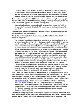 ...that it has been remarked the doctrine of the trinity is not so much heard,
as overheard in the statements of Scripture. It would be more exact to say
that it is not so much inculcated, as presupposed. The doctrine of the trinity
does not appear in the New Testament in the making, but it is already made.
Now wait a minute, brethren! This is the same book that a couple of paragraphs
before said it is not in the Old Testament, and yet here they are saying that in the
New Testament it appears as a doctrine already made.
It takes its place in the pages, as Dunkle [a researcher] phrases it, "with an
air almost of complaint, already in full completeness, leaving no trace of its
growth."
You talk about intellectual dishonesty. You see what we're dealing with here are
presuppositions and assumptions.
Quote No. 8 is from The Catholic Encyclopedia, 1912 Edition, "The Trinity: The
trinity as a mystery":
The Vatican Council has explained the meaning to be attributed to the term
'mystery' in theology. It lays down that a mystery is a truth which we are not
merely incapable of discovering apart from divine revelation, but which even
when revealed remains hidden by the veil of faith and enveloped, so to speak,
by a kind of darkness. In other words, our understanding of it remains only
partial even after we have accepted it as part of the divine message. Through
analogies and types we can form a representative concept expressive of what
is revealed, but we cannot attain that fuller knowledge which supposes that
the various elements of the concept are clearly grasped and the reciprocal
compatibility manifest. As regards the vindication of the mystery, the office
of the natural reason is solely to show that it contains no intrinsic
impossibility that any objection urged against it on that score that it violates
the laws of thought is invalid. More than that it cannot do. The Vatican
Council further defines that the Christian faith contains mysteries strictly so
called. All theologians admit that the doctrine of the trinity is of the number
of these. Indeed of all truth, it is the most impenetrable to reason. But
according to their own testimony, it still remains only a possibility.
Now I want you to turn with me to II Corinthians 11. It is impenetrable to reason
only because they are trying to read things into it that are not there. And I, with my
own eyes, have read that no less a personage than Billy Graham said that the
doctrine of the trinity is "incomprehensible." But now notice what Paul says here:
II Corinthians 11:1-3 Would to God you could bear with me a little in my
folly: and indeed bear with me. For I am jealous over you with godly
jealousy: for I have espoused you to one husband, that I may present you as a
chaste virgin to Christ. But I fear, lest by any means, as the serpent beguiled
Eve through his subtilty, so your minds should be corrupted from the
simplicity that is in Christ.
"But I fear, lest by any means, as the serpent beguiled Eve through his subtilty, that
your minds should be corrupted from the simplicity that is in Christ." The doctrines
and the way of God are not technically complicated to those to whom they are
 