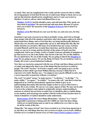 revealed. They may be complicated to the world, and the reason for that is within
the loving purpose of God that He has not revealed some things to them, but to you
and me this doctrine should not be complicated, and so I want you to turn to
Matthew 13 and we will see what God Himself has to say.
Matthew 13:10-11 And the disciples came, and said unto him, Why speak you
unto them in parables? He answered and said unto them, Because it is given
unto you to know the mysteries of the kingdom of heaven, but to them it is
not given.
Matthew 13:16 But blessed are your eyes for they see; and your ears, for they
hear.
Sometimes I get some sarcasm in me that is probably wrong, and I feel as though
these people with all of the numbers and letters after their names ought to be able to
understand these things, and so I feel that they are being intellectually dishonest.
Maybe they are, because some apparently can see it, that things like this, like the
trinity doctrine are not there. But none of us brethren has any excuse. God has
revealed Himself, and He has revealed these doctrines, and the doctrine of the
trinity we can see is wrong, and the doctrine of the nature of God is not that
complicated. God is not a trinity. God is a Family! God uses all kinds of analogies to
get that across to us. He is the Father. Our Savior is the Son. We are His children.
We are Spirit-born. We are in His Family. We are going to inherit the Kingdom of
God. We are going to marry. We are the Bride of Christ. We are brethren. God is a
Family. He is not a closed trinitarian Godhead.
Now there are mysteries connected with the way of God, and these things need to be
revealed, and apparently that is one of the things that has not been revealed to
people. The word "mystery" in Greek is enigma, and I am going to give you the
definition of that which I got from William Barclay, because I think that it is
expressive of a truth. Barclay says, "An enigma is not a puzzle difficult to solve, but
a secret impossible to penetrate without a revelation."
The word "revealed" means "to make known," "to disclose," "to divulge," "to
make visible," "to expose," "to exhibit," "to remove the veil," and that is what has
happened to us. God has miraculously opened our minds to give us an
understanding that makes this doctrine simple so that we can see that God is a
Family. He is not a trinity. We can see very many aspects of this. We may not be able
to turn to the scriptures and explain it scripturally and give understanding to
someone to whom it has not been revealed, but we should be able to explain things
to one another, and encourage one another with the truth of God, because those to
whom it should be revealed it should be easily understood.
Deuteronomy 29:29 The secret things [Remember, "mystery" is a "secret"
impossible to penetrate.] belong unto the LORD our God: but those things
which are revealed belong unto us and to our children for ever, that we may
do all the words of this law.
Things like "the nature of God" have been revealed to us. It has been opened up to
us, but there are still things that have not yet been revealed, even to God's children.
God has never revealed to anyone of us yet when Jesus Christ is going to return. I
 