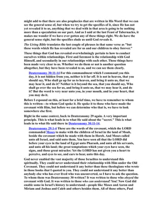 might add to that there are also prophecies that are written in His Word that we can
see the general sense of, but when we try to get the specifics of it, since He has not
yet revealed it to us, anything that we deal with in that area is going to be nothing
more than a speculation on our part. And as I said at the last Feast of Tabernacles, it
makes me wonder if we have ever gotten any of these things right. We do have the
general sense right, but the specifics elude us until God reveals it.
The Living Bible translates the last couple of phrases in that same verse as "but
these words which He has revealed are for us and our children to obey forever."
These things that God has revealed overwhelmingly pertain to how to conduct
ourselves within relationships. First and foremost is the relationship with God
Himself, and secondarily in our relationships with each other. Those things have
been made very clear to us. Whether we do them or not is another question
altogether, but they have been revealed to us, and we can see them clearly.
Deuteronomy 30:11-14 For this commandment which I command you this
day, it is not hidden from you, neither is it far off. It is not in heaven, that you
should say, Who shall go up for us to heaven, and bring it unto us, that we
may hear it, and do it? Neither is it beyond the sea, that you should say, Who
shall go over the sea for us, and bring it unto us, that we may hear it, and do
it? But the word is very near unto you, in your mouth, and in your heart, that
you may do it.
Before I expound on this, at least for a brief time, we have to remember to whom
this is written—to whom God spoke it. He spoke it to those who have made the
covenant with Him, but before we can determine who that is, we have to look
somewhere else first.
Right in the same context, back to Deuteronomy 29 again. A very important
principle. This is what leads in to what He said about the "secret." This is what
leads in to what He said there in Deuteronomy 30:11-14.
Deuteronomy 29:1-4 These are the words of the covenant, which the LORD
commanded Moses to make with the children of Israel in the land of Moab,
beside the covenant which he made with them in Horeb. And Moses called
unto all Israel, and said unto them, You have seen all that the LORD did
before your eyes in the land of Egypt unto Pharaoh, and unto all his servants,
and unto all his land; the great temptations which your eyes have seen, the
signs, and those great miracles: Yet the LORD has not given you a heart to
perceive, and eyes to see, and ears to hear, unto this day.
God never enabled the vast majority of those Israelites to understand this
spiritually. They could never understand their relationship with Him under the Old
Covenant. They could not understand it any better than these theologians who wrote
in those books that I quoted to you. They could not understand it any better than
anybody else who has ever lived who was unconverted, so I have to ask the question.
To whom them was Deuteronomy 30 written? It was written to those who obeyed the
covenant with God. It was written to those who can understand! You! Now God did
enable some in Israel's history to understand—people like Moses and Aaron and
Miriam and Joshua and Caleb and others besides them. All of those others, Paul
 