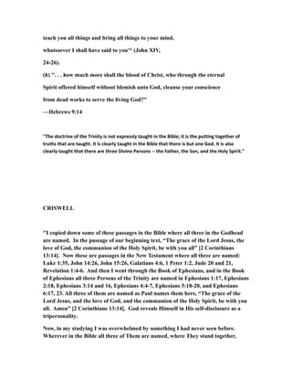 teach you all things and bring all things to your mind,
whatsoever I shall have said to you'* (John XIV,
24-26).
(h) ". . . how much more shall the blood of Christ, who through the eternal
Spirit offered himself without blemish unto God, cleanse your conscience
from dead works to serve the living God?"
—Hebrews 9:14
"The doctrine of the Trinity is not expressly taught in the Bible; it is the putting together of
truths that are taught. It is clearly taught in the Bible that there is but one God. It is also
clearly taught that there are three Divine Persons -- the Father, the Son, and the Holy Spirit."
CRISWELL
"I copied down some of these passages in the Bible where all three in the Godhead
are named. In the passage of our beginning text, “The grace of the Lord Jesus, the
love of God, the communion of the Holy Spirit, be with you all” [2 Corinthians
13:14]. Now these are passages in the New Testament where all three are named:
Luke 1:35, John 14:26, John 15:26, Galatians 4:6, 1 Peter 1:2, Jude 20 and 21,
Revelation 1:4-6. And then I went through the Book of Ephesians, and in the Book
of Ephesians all three Persons of the Trinity are named in Ephesians 1:17, Ephesians
2:18, Ephesians 3:14 and 16, Ephesians 4:4-7, Ephesians 5:18-20, and Ephesians
6:17, 23. All three of them are named as Paul names them here, “The grace of the
Lord Jesus, and the love of God, and the communion of the Holy Spirit, be with you
all. Amen” [2 Corinthians 13:14]. God reveals Himself in His self-disclosure as a
tripersonality.
Now, in my studying I was overwhelmed by something I had never seen before.
Wherever in the Bible all three of Them are named, where They stand together,
 
