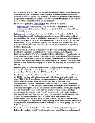 says in Romans 9 through 11, God concluded in unbelief, that He might have mercy
upon them because He withheld something from them that would have enabled
them to understand. But we have no excuse. These words, the book of Deuteronomy,
are primarily written to you and me. They are written to the church. It is written to
those to whom spiritual salvation has been offered.
I want you to go back to Ephesians 1:4. Paul writes to the church:
Ephesians 1:4 According as he [God] has chosen us [the church] in him
before the foundation of the world, that we should be holy and without blame
before him in love.
Ephesians 1:4 proves beyond dispute that God had the church in mind before the
foundation of the world. The foundation of the world was laid in Adam and Eve's
sin, so God had the church in mind before Adam and Eve were ever offered to eat of
the fruit of the Tree of the Knowledge of Good and Evil, or of the Tree of Life. And
so God, from the very beginning, right up until this time, has had the church in
mind. God has been looking forward to the church, its formulation, its growth, its
birth into His Family.
Deuteronomy 30 is written to those to whom He would give the Spirit to change
their hearts and enable them to keep His commandments. And so back in
Deuteronomy 30, after Christ's return, God's focus will shift away from the church
to the salvation of Israel and the rest of the world living during the Millennium, and
then in the Great White Throne to the spiritual salvation of all of those who have
lived and died without ever having been called of God. In those two judgments these
words will then become very important to them, but now they are important to you
and me.
I am now going to summarize Deuteronomy 30, beginning in verse 11. The
commandment that He speaks of there is summarized in verse 16: "In that I
command you this day to love the LORD your God."
I need not go any further. The commandment summarized in verse 16 is, "to love
the LORD your God with all your heart and with all your soul and with all your
mind." This is the first of the two great commandments. The inference is, without
adding anything to that, that if we will keep the first of those two great
commandments, the others will fall into place, because of key importance is our
relationship with God. He then goes on to say that our duty to Him is not hidden in
some inaccessible place. It is not beyond some insurmountable barrier, meaning the
sea. It is at our right hand, and it is in our mouth. In other words, it has been
preached, and the mention of the "heart" means that it is easily understandable.
The sum of it all is that God does not require the impossible from His people either
in doing or in understanding. There is nothing deep, impenetrable, and
unexplainable about the Holy Spirit to those to whom God has revealed Himself,
thus enabling them to understand, and so anybody who is converted and has normal
intelligence can understand this doctrine and use it to the full to glorify God and to
fulfill His purpose.
We must understand what the word "spirit" means in English, in Greek, and in
Hebrew. Do you know what? Though each language uses different sounds, as ruach
 
