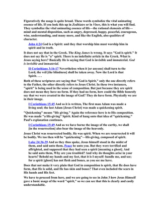 Figuratively the usage is quite broad. These words symbolize the vital animating
essence of life. If you look this up in Zodhiates or in Vines, this is what you will find.
They symbolize the vital animating essence of life—the rational elements of life—
mind and mental disposition, such as angry, depressed, happy, peaceful, courageous,
wise, understanding, and many more, and like the English, also qualities of
character.
John 4:24 God is a Spirit: and they that worship him must worship him in
spirit and in truth.
It does not say that in the Greek. The King James is wrong. It says "God is spirit." It
does not say He is "a" spirit. There is no indefinite article in the Greek. What is
Jesus saying here? Basically He is saying that God is invisible and immaterial. God
is invisible and immaterial.
II Corinthians 3:16-17 Nevertheless when it [or anyone] shall turn to the
Lord, the veil [the blindness] shall be taken away. Now the Lord is that
Spirit. . . .
Both of these scriptures are saying that "God is Spirit," only the one directly refers
to the Father, the other directly refers to Jesus Christ. In these two instances,
"spirit" is being used in the sense of composition. But just because they are spirit
does not mean they have no form. If they had no form, how could the Bible honestly
say that we were created in the image of God? They do have form. Physically we are
in their image.
I Corinthians 15:45 And so it is written, The first man Adam was made a
living soul; the last Adam [Jesus Christ] was made a quickening spirit.
"Quickening" means "life giving." Again the reference here is to His composition.
He was made "a life-giving" Spirit. Kind of hang onto that idea of "quickening."
Paul's explanation continues.
I Corinthians 15:49 And as we have borne the image of the earthy, we shall
[in the resurrection] also bear the image of the heavenly.
Jesus Christ was resurrected bodily. He was spirit. When we are resurrected it will
be bodily. We too then will be "quickening"—life-giving, composed of spirit.
Luke 24:36-39 And as they thus spoke, Jesus himself stood in the midst of
them, and said unto them, Peace be unto you. But they were terrified and
affrighted, and supposed that they had seen a spirit [meaning a ghost]. And
he said unto them, Why are you troubled? And why do thoughts arise in your
hearts? Behold my hands and my feet, that it is I myself: handle me, and see;
for a spirit [ghost] has not flesh and bones, as you see me have.
Does that not make it very plain that God in composition is spirit, that He does have
form, that He is solid, and He has skin and bones? That even included the scars in
His hands and His feet.
We have to proceed from here, and we are going to see in John 3 how Jesus Himself
gave a basic usage of the word "spirit," so we can see that this is clearly and easily
understandable.
 