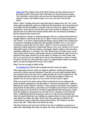 John 3:6-8 That which is born of the flesh is flesh; and that which is born of
the Spirit is spirit. Marvel not that I said unto you, You must be born again.
The wind blows where it lists, and you hear the sound thereof, but cannot tell
whence it comes, and whither it goes: so is every one that is born of the
Spirit.
When "spirit" is being used in the sense that Jesus is using it here, the "air" is the
closest physical thing He could use to illustrate His instruction. Air is material, but it
is invisible, and the invisibility is what He wants us to focus on. Spirit is invisible—
immaterial—and when it is used in this sense it has no form or substance. It is non-
physical, but it can affect the around and the about, the environment, including a
person regenerated by means of it.
We will stop here and give a clarifying thought. There is a common thread between
English, Hebrew, and Greek in the use of "spirit," in the use of ruach and pneuma
and "spirit," even when a spirit-composed being is shown. Spirit is the symbol used
to represent something non-physical, and normally invisible. Now we can reach a
conclusion, except in the one case where "spirit" or ruach or pneuma is used to
represent a being which has revealed itself. Spirit is never seen. All that is ever seen is
what spirit causes, motivates, inspires, encourages, impels, triggers, stirs, provokes,
stimulates, influences, or activates. Now why? Because in every other sense, except
where spirit clearly means a spirit being who has revealed himself, spirit is seen as a
function of the mind, whether it is God's mind, or whether it is man's mind. And
just as we surely do not see mind, but we do see what mind does, so also we cannot
see spirit. We only see what spirit does, and as we understand it, mind is more than
spirit, yet spirit can figuratively mean "one's mind."
Okay. Now let us begin to build on this.
I Corinthians 6:17 But he that is joined unto the Lord is one spirit.
This usage points out how easily one might be misled or confused by inference in
contrast to a direct concrete statement. From this verse one could conclude that if
one is joined to the Lord, then one is a spirit just like the Lord is composed of. "He
that is joined unto the Lord is one spirit." The hat pin test disproves that very
quickly. You are not one spirit, are you, not the way the Lord is a spirit.
When you read it in its wider context, Paul reveals that he is not writing on the
theme of spirit composition at all, His theme is "closeness of connection," which he
illustrates by being "joined to a harlot." Unity emerges as the theme as he begins to
bring Christ into the picture, and in this case the highest, purest form of unity that a
human being can be involved in. So Paul is suggesting then that sheep may wander
from the shepherd, a branch may be cut from a tree, a member severed from the
body, a child alienated from his parents, and even a wife from her husband, but
when two spirits blend into one, nothing can separate them. So close is the unity that
what affects one affects the other. This is why Jesus said there in Matthew 25,
"Inasmuch as you have done this unto the least of these, My brethren, you have
done it unto Me." What affects one affects the other.
Therefore Paul says do not involve Christ in sin. Do everything in your power to
affect that relationship, that unity, for good. Our unity with Jesus Christ is spiritual.
 