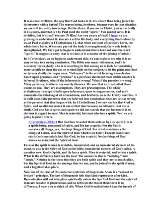 It is so close brethren, the way that God looks at it, it is closer than being joined in
intercourse with a harlot! The reason being, brethren, because even in that situation
we are still in reality two beings. But brethren, if you are in Christ, you are actually
in His body, and that is why Paul used the word "spirit." You cannot see it. It is
invisible, but it is real! You are IN Him! Are you aware of that? I hope we are
growing to understand it. You are a cell in His body, and everything that is done by
us, as Paul explains in I Corinthians 12, that when one part of the body hurts, the
whole body hurts. When one part of the body is strengthened, the whole body is
strengthened. We have got to begin to understand that when God uses the word
"spirit," it suggests a unity that is so close, it is a matter of the joining of minds!
In I Corinthians, as we begin to understand this, we can begin to see why it is so
easy to leap to a wrong conclusion. The Bible uses many inferences, and it is
necessary for anybody who is researching in that among us to look for something
more specific to clear the air, or to shed light on the subject, to let the plain and clear
scriptures clarify the vague ones. "Inference" is the act of forming a conclusion
based upon premises, and "premise" is a previous statement from which another is
inferred. Brethren, what if the inference is wrong? What if the premise is wrong?
Many premises, brethren, are merely theories. We saw that as I read all of those
quotes to you. They are assumptions. They are presumptions. The whole
evolutionary concept is built upon inferences, upon wrong premises, and yet it
dominates the thinking of all of academia, and brethren, so is the Trinity doctrine. It
is built upon false premises that are inferred into conclusions that are just as wrong
as the premise that they began with. In I Corinthians 2 we saw earlier that God is
Spirit, and we did not search it out at that time because we all know that it is a
truth. God also has a spirit, and again we did not search that out because it is so
obvious in regard to man. Man is material, but man also has a spirit. Now we are
going to prove it here.
I Corinthians 2:10-11 But God has revealed them unto us by His spirit. [He is
a spirit-being, composed of spirit, and He has a spirit.] For the Spirit
searches all things, yea, the deep things of God. For what man knows the
things of a man, save the spirit of man which is in him? [Though man is not
spirit (he is material), but like God, he has a spirit.] So the things of God
knows no man, but the Spirit of God.
Even as the spirit in man is invisible, immaterial, and an immaterial element of his
mind, so also is the Spirit of God an invisible, immaterial element of God's mind. A
question now. God is Spirit, and He has a spirit. Man is material, and he has a spirit.
What is the difference between the two? The answer to that is "nothing," and
"much." Nothing in the sense that they are both spirit and they are so much alike,
but the Spirit of God, in the analogy that we use, can be joined to the spirit of man,
and a begettal takes place.
Now one of the laws of this universe is the law of biogenesis. A law is a "cannot be
broken" principle. The law of biogenesis tells that kind reproduces after kind.
Reproduction will not take place spiritually unless the Spirit of God and the spirit of
man are capable of procreation, and so between the two of them there is no
difference. I want you to think of this. When God breathed into Adam the breath of
 