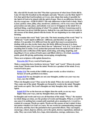 life, what did He breathe into him? Was that a precursor of what Jesus Christ did in
Luke 24 when He breathed on the disciples and said, "Receive you the Holy Spirit"?
It is that spirit that God breathed, as it were, into Adam that makes it possible for
the Spirit of God to be joined with the spirit of man. There is no difference between
the two except one—GOD IS HOLY! The only difference is that God's is holy. Man's
is foul, spoiled, rotten, filthy, dirty, murderous, adulterous, evil in every sense; but still
procreation can take place, and nobody even sees it. It happens in the mind! It is a
spiritual thing, a spiritual joining of what? Two minds. Herbert Armstrong used to
say that man was given God-like powers. Indeed he was, and those powers reside in
the essence of his mind, joined with the brain. We are beginning to see what spirit is
forming.
Let us examine this word "holy" just a bit. The basic meaning of the word "holy" is
"different." God's Spirit is different—different, and therefore set apart. It is
distinct. It is peculiar. It is different from the spirit that man is accustomed to
dealing with on a day-to-day basis since his birth; different because it is clean,
transcendently pure. It is so pure that it has an "otherness" to it. It is "a cut above"
anything that is earthy. Every action that proceeds from the mind of God is thus a
projection and a reflection of His Spirit, motivating, activating, inspiring, and
impelling it. Every action of God is pure and filled with love. It is kind, merciful,
gentle, good, life-giving, quickening, encouraging, strengthening.
These next scriptures will explain themselves.
Proverbs 30:5 Every word of God is pure.
Make a connection here, brethren, between "holy" and "word." Where do words
come from? Words come from the mind. Words are a product of the mind. Every
word of God is pure.
Psalm 12:6 The words of the LORD are pure words: as silver tried in a
furnace of earth, purified seven times.
Isaiah 55:8 For my thoughts are not your thoughts, neither are your ways my
ways, says the LORD.
Where do thoughts occur? They occur in the mind. Where do words come from?
They come out of the mind. Thoughts are formed by words in the mind. Thoughts
and words are spirit. The Lord's thoughts are holy thoughts, holy words—Holy
Spirit.
Isaiah 55:9 For as the heavens are higher than the earth, so are my ways
higher than your ways, and my thoughts than your thoughts.
So thoughts and words and ways are all functions of the mind. "Ways," the manner
in which things are done, are the product of words and thoughts. What is a word? In
one sense it is nothing but a sound until somebody gives meaning to it. A word is a
symbol of a concept. Words are spirit. Words are the essence of one's mind. It does
not matter whether it is God's or yours. We use words for communicating concepts
of all sorts, and they have the potential to have powerful effects. They can inspire,
encourage, exhort, depress, inform, cut to the quick, destroy reputations, mislead, or
calm. They can create faith, love, hope, determination, courage, endurance, fear,
 