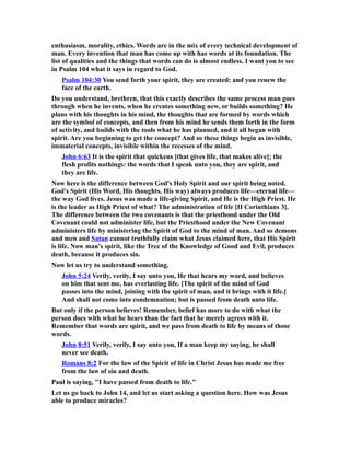 enthusiasm, morality, ethics. Words are in the mix of every technical development of
man. Every invention that man has come up with has words at its foundation. The
list of qualities and the things that words can do is almost endless. I want you to see
in Psalm 104 what it says in regard to God.
Psalm 104:30 You send forth your spirit, they are created: and you renew the
face of the earth.
Do you understand, brethren, that this exactly describes the same process man goes
through when he invents, when he creates something new, or builds something? He
plans with his thoughts in his mind, the thoughts that are formed by words which
are the symbol of concepts, and then from his mind he sends them forth in the form
of activity, and builds with the tools what he has planned, and it all began with
spirit. Are you beginning to get the concept? And so these things begin as invisible,
immaterial concepts, invisible within the recesses of the mind.
John 6:63 It is the spirit that quickens [that gives life, that makes alive]; the
flesh profits nothings: the words that I speak unto you, they are spirit, and
they are life.
Now here is the difference between God's Holy Spirit and our spirit being noted.
God's Spirit (His Word, His thoughts, His way) always produces life—eternal life—
the way God lives. Jesus was made a life-giving Spirit, and He is the High Priest. He
is the leader as High Priest of what? The administration of life [II Corinthians 3].
The difference between the two covenants is that the priesthood under the Old
Covenant could not administer life, but the Priesthood under the New Covenant
administers life by ministering the Spirit of God to the mind of man. And so demons
and men and Satan cannot truthfully claim what Jesus claimed here, that His Spirit
is life. Now man's spirit, like the Tree of the Knowledge of Good and Evil, produces
death, because it produces sin.
Now let us try to understand something.
John 5:24 Verily, verily, I say unto you, He that hears my word, and believes
on him that sent me, has everlasting life. [The spirit of the mind of God
passes into the mind, joining with the spirit of man, and it brings with it life.]
And shall not come into condemnation; but is passed from death unto life.
But only if the person believes! Remember, belief has more to do with what the
person does with what he hears than the fact that he merely agrees with it.
Remember that words are spirit, and we pass from death to life by means of those
words.
John 8:51 Verily, verily, I say unto you, If a man keep my saying, he shall
never see death.
Romans 8:2 For the law of the Spirit of life in Christ Jesus has made me free
from the law of sin and death.
Paul is saying, "I have passed from death to life."
Let us go back to John 14, and let us start asking a question here. How was Jesus
able to produce miracles?
 