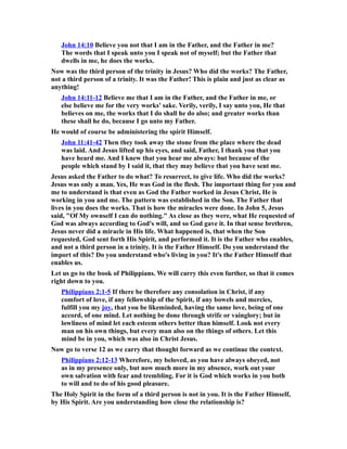 John 14:10 Believe you not that I am in the Father, and the Father in me?
The words that I speak unto you I speak not of myself; but the Father that
dwells in me, he does the works.
Now was the third person of the trinity in Jesus? Who did the works? The Father,
not a third person of a trinity. It was the Father! This is plain and just as clear as
anything!
John 14:11-12 Believe me that I am in the Father, and the Father in me, or
else believe me for the very works' sake. Verily, verily, I say unto you, He that
believes on me, the works that I do shall he do also; and greater works than
these shall he do, because I go unto my Father.
He would of course be administering the spirit Himself.
John 11:41-42 Then they took away the stone from the place where the dead
was laid. And Jesus lifted up his eyes, and said, Father, I thank you that you
have heard me. And I knew that you hear me always: but because of the
people which stand by I said it, that they may believe that you have sent me.
Jesus asked the Father to do what? To resurrect, to give life. Who did the works?
Jesus was only a man. Yes, He was God in the flesh. The important thing for you and
me to understand is that even as God the Father worked in Jesus Christ, He is
working in you and me. The pattern was established in the Son. The Father that
lives in you does the works. That is how the miracles were done. In John 5, Jesus
said, "Of My ownself I can do nothing." As close as they were, what He requested of
God was always according to God's will, and so God gave it. In that sense brethren,
Jesus never did a miracle in His life. What happened is, that when the Son
requested, God sent forth His Spirit, and performed it. It is the Father who enables,
and not a third person in a trinity. It is the Father Himself. Do you understand the
import of this? Do you understand who's living in you? It's the Father Himself that
enables us.
Let us go to the book of Philippians. We will carry this even further, so that it comes
right down to you.
Philippians 2:1-5 If there be therefore any consolation in Christ, if any
comfort of love, if any fellowship of the Spirit, if any bowels and mercies,
fulfill you my joy, that you be likeminded, having the same love, being of one
accord, of one mind. Let nothing be done through strife or vainglory; but in
lowliness of mind let each esteem others better than himself. Look not every
man on his own things, but every man also on the things of others. Let this
mind be in you, which was also in Christ Jesus.
Now go to verse 12 as we carry that thought forward as we continue the context.
Philippians 2:12-13 Wherefore, my beloved, as you have always obeyed, not
as in my presence only, but now much more in my absence, work out your
own salvation with fear and trembling. For it is God which works in you both
to will and to do of his good pleasure.
The Holy Spirit in the form of a third person is not in you. It is the Father Himself,
by His Spirit. Are you understanding how close the relationship is?
 