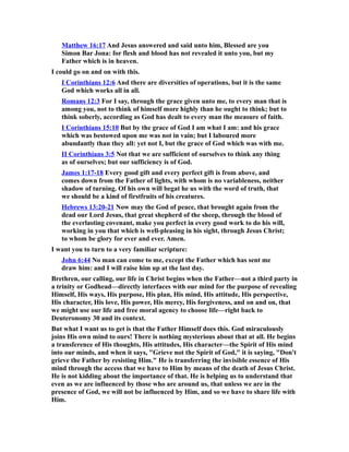 Matthew 16:17 And Jesus answered and said unto him, Blessed are you
Simon Bar Jona: for flesh and blood has not revealed it unto you, but my
Father which is in heaven.
I could go on and on with this.
I Corinthians 12:6 And there are diversities of operations, but it is the same
God which works all in all.
Romans 12:3 For I say, through the grace given unto me, to every man that is
among you, not to think of himself more highly than he ought to think; but to
think soberly, according as God has dealt to every man the measure of faith.
I Corinthians 15:10 But by the grace of God I am what I am: and his grace
which was bestowed upon me was not in vain; but I laboured more
abundantly than they all: yet not I, but the grace of God which was with me.
II Corinthians 3:5 Not that we are sufficient of ourselves to think any thing
as of ourselves; but our sufficiency is of God.
James 1:17-18 Every good gift and every perfect gift is from above, and
comes down from the Father of lights, with whom is no variableness, neither
shadow of turning. Of his own will begat he us with the word of truth, that
we should be a kind of firstfruits of his creatures.
Hebrews 13:20-21 Now may the God of peace, that brought again from the
dead our Lord Jesus, that great shepherd of the sheep, through the blood of
the everlasting covenant, make you perfect in every good work to do his will,
working in you that which is well-pleasing in his sight, through Jesus Christ;
to whom be glory for ever and ever. Amen.
I want you to turn to a very familiar scripture:
John 6:44 No man can come to me, except the Father which has sent me
draw him: and I will raise him up at the last day.
Brethren, our calling, our life in Christ begins when the Father—not a third party in
a trinity or Godhead—directly interfaces with our mind for the purpose of revealing
Himself, His ways, His purpose, His plan, His mind, His attitude, His perspective,
His character, His love, His power, His mercy, His forgiveness, and on and on, that
we might use our life and free moral agency to choose life—right back to
Deuteronomy 30 and its context.
But what I want us to get is that the Father Himself does this. God miraculously
joins His own mind to ours! There is nothing mysterious about that at all. He begins
a transference of His thoughts, His attitudes, His character—the Spirit of His mind
into our minds, and when it says, "Grieve not the Spirit of God," it is saying, "Don't
grieve the Father by resisting Him." He is transferring the invisible essence of His
mind through the access that we have to Him by means of the death of Jesus Christ.
He is not kidding about the importance of that. He is helping us to understand that
even as we are influenced by those who are around us, that unless we are in the
presence of God, we will not be influenced by Him, and so we have to share life with
Him.
 
