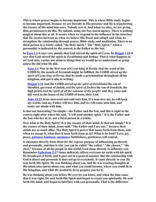 This is where prayer begins to become important. This is where Bible study begins
to become important, because we are literally in His presence and He is transferring
the essence of His mind into ours. Nobody sees it. And when we obey, we are giving
Him permission to do this. We submit, using our free moral agency. There is nothing
magical about this at all. It occurs when we respond to the influence in the interface
that He creates between us when we believe His Word and submit and when we
strengthen the relationship through prayer, Bible study, and meditation. There is no
third person in a trinity called "the Holy Spirit." The "Holy Spirit," when a
personality is indicated by the context, is the Father or the Son.
In Ezra 1:1 it says very plainly that God stirred the spirit of Cyrus. In Haggai 1:14 it
says that God stirred the spirit in Zerubbabel and Joshua. That is what happens to
us! God stirs, excites our mind to things that we would never understand or grasp
unless He did what He did.
Ezra 1:1 Now in the first year of Cyrus king of Persia, that the word of the
LORD by the mouth of Jeremiah might be fulfilled, the LORD stirred up the
spirit of Cyrus king of Persia, that he made a proclamation throughout all his
kingdom, and put it also in writing.
Haggai 1:14 And the LORD stirred up the spirit of Zerubbabel the son of
Shealtiel, governor of Judah, and the spirit of Joshua the son of Josedech, the
high priest, and the spirit of all the remnant of the people; and they came and
did work in the house of the LORD of hosts, their God.
John 14:23 Jesus answered and said unto him, If a man love me, he will keep
my words: and my Father will love him, and we will come unto him, and
make our abode with him.
Is that not interesting? So simple—the Father and the Son, and this is right in the
context right after where He said, "I will send another spirit." It is the Father and
the Son who live in us, not a third person in a trinity.
Now what is the Holy Spirit? It is the essence of their mind. Is that not simple? It is
the essence of their mind. Jesus said, "The Father and I are one," because their
minds are so much alike. The Holy Spirit is power that issues forth from them, and
when we accept it, what does it issue forth from us in? What is its fruit? Love, joy,
peace, patience, kindness, meekness, faithfulness, gentleness, self-control.
It emanates directly from them for the express purpose of influencing us directly
and personally, and that is why you can be called "the called," "the chosen," "the
elect," because of all the people in this world, God chose directly to influence you.
Remember Ephesians 2:2? Satan indirectly affects everyone on earth with his spirit.
He broadcasts it forth, and it goes out in a general manner. But the relationship with
God is direct and personal. It does not go to everybody. It came directly to you. He
sent forth His Spirit. He was thinking about you, and He was creating thoughts in
His mind (also spirit) about you, and what you could become, where you could fit in
His Kingdom, and what He needed to do to prepare you for it.
He was thinking about you before He ever let you know, and when the time came
that it was right, He sent forth His Spirit and began to create you spiritually. He sent
forth His mind, and began to interface with you personally. That is the difference
 