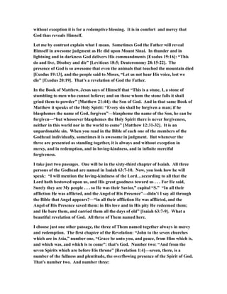 without exception it is for a redemptive blessing. It is in comfort and mercy that
God thus reveals Himself.
Let me by contrast explain what I mean. Sometimes God the Father will reveal
Himself in awesome judgment as He did upon Mount Sinai. In thunder and in
lightning and in darkness God delivers His commandments [Exodus 19:16]: “This
do and live, Disobey and die” [Leviticus 18:5; Deuteronomy 28:15-22]. The
presence of God is so awesome that even the animals that touched the mountain died
[Exodus 19:13], and the people said to Moses, “Let us not hear His voice, lest we
die” [Exodus 20:19]. That’s a revelation of God the Father.
In the Book of Matthew, Jesus says of Himself that “This is a stone, I, a stone of
stumbling to men who cannot believe; and on those whom the stone falls it shall
grind them to powder” [Matthew 21:44]: the Son of God. And in that same Book of
Matthew it speaks of the Holy Spirit: “Every sin shall be forgiven a man; if he
blasphemes the name of God, forgiven”—blaspheme the name of the Son, he can be
forgiven—“but whosoever blasphemes the Holy Spirit there is never forgiveness,
neither in this world nor in the world to come” [Matthew 12:31-32]. It is an
unpardonable sin. When you read in the Bible of each one of the members of the
Godhead individually, sometimes it is awesome in judgment. But whenever the
three are presented as standing together, it is always and without exception in
mercy, and in redemption, and in loving-kindness, and in infinite merciful
forgiveness.
I take just two passages. One will be in the sixty-third chapter of Isaiah. All three
persons of the Godhead are named in Isaiah 63:7-10. Now, you look how he will
speak: “I will mention the loving-kindness of the Lord…according to all that the
Lord hath bestowed upon us, and His great goodness toward us . . . For He said,
Surely they are My people . . . so He was their Savior,” capital “S.” “In all their
affliction He was afflicted, and the Angel of His Presence”—didn’t I say all through
the Bible that Angel appears?—“in all their affliction He was afflicted, and the
Angel of His Presence saved them: in His love and in His pity He redeemed them;
and He bare them, and carried them all the days of old” [Isaiah 63:7-9]. What a
beautiful revelation of God. All three of Them named here.
I choose just one other passage, the three of Them named together always in mercy
and redemption. The first chapter of the Revelation: “John to the seven churches
which are in Asia,” number one, “Grace be unto you, and peace, from Him which is,
and which was, and which is to come”: that’s God. Number two: “And from the
seven Spirits which are before His throne” [Revelation 1:4]—seven, there, is a
number of the fullness and plentitude, the overflowing presence of the Spirit of God.
That’s number two. And number three:
 