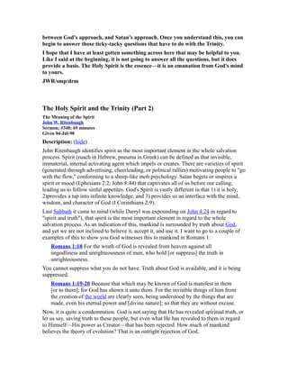 between God's approach, and Satan's approach. Once you understand this, you can
begin to answer those ticky-tacky questions that have to do with the Trinity.
I hope that I have at least gotten something across here that may be helpful to you.
Like I said at the beginning, it is not going to answer all the questions, but it does
provide a basis. The Holy Spirit is the essence—it is an emanation from God's mind
to yours.
JWR/smp/drm
The Holy Spirit and the Trinity (Part 2)
The Meaning of the Spirit
John W. Ritenbaugh
Sermon; #348; 69 minutes
Given 04-Jul-98
Description: (hide)
John Ritenbaugh identifies spirit as the most important element in the whole salvation
process. Spirit (ruach in Hebrew, pneuma in Greek) can be defined as that invisible,
immaterial, internal activating agent which impels or creates. There are varieties of spirit
(generated through advertising, cheerleading, or political rallies) motivating people to "go
with the flow," conforming to a sheep-like mob psychology. Satan begets or inspires a
spirit or mood (Ephesians 2:2; John 8:44) that captivates all of us before our calling,
leading us to follow sinful appetites. God's Spirit is vastly different in that 1) it is holy,
2)provides a tap into infinite knowledge, and 3) provides us an interface with the mind,
wisdom, and character of God (I Corinthians 2:9).
Last Sabbath it came to mind (while Darryl was expounding on John 4:24 in regard to
"spirit and truth"), that spirit is the most important element in regard to the whole
salvation process. As an indication of this, mankind is surrounded by truth about God,
and yet we are not inclined to believe it, accept it, and use it. I want to go to a couple of
examples of this to show you God witnesses this to mankind in Romans 1:
Romans 1:18 For the wrath of God is revealed from heaven against all
ungodliness and unrighteousness of men, who hold [or suppress] the truth in
unrighteousness.
You cannot suppress what you do not have. Truth about God is available, and it is being
suppressed.
Romans 1:19-20 Because that which may be known of God is manifest in them
[or to them]; for God has shown it unto them. For the invisible things of him from
the creation of the world are clearly seen, being understood by the things that are
made, even his eternal power and [divine nature]; so that they are without excuse.
Now, it is quite a condemnation. God is not saying that He has revealed spiritual truth, or
let us say, saving truth to these people, but even what He has revealed to them in regard
to Himself—His power as Creator—that has been rejected. How much of mankind
believes the theory of evolution? That is an outright rejection of God.
 