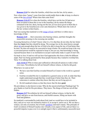Romans 2:14 For when the Gentiles, which have not the law, do by nature. . .
Now where does "nature" come from that would enable them to do, to keep, to observe
some of the law of God? Where does that come from?
Romans 2:14-15 For when the Gentiles, which have not the law [It had never
been revealed to them like it was to the Israelites.] do by nature the things
contained in the law, these, having not the law, [it was never given to them like it
was given to the Israelites] are a law unto themselves: Which show the work of
the law written in their hearts. . .
Paul was saying that mankind is in the image of God, and there is within man a
knowledge of that.
Romans 2:15 . . . their conscience also bearing witness, and their thoughts the
meanwhile accusing or else excusing one another.
Excusing themselves of what? I know what it is. It is that they do not obey the law better
than they know that they should be doing. The average Joe on the street knows enough
about sin and enough about the law of God to be able to keep the law of God better than
he does. He does not need to be converted to keep it better. He would not keep it the way
a converted person would be expected to keep it, but you see, that knowledge is being
rejected because there is no inclination to accept it and really make it a part of one's life.
Go back to Acts 14 and we will see how God approaches this from a little bit different
angle. Paul was being questioned by these people because they wanted to worship him.
Verse 16 is talking about God.
Acts 14:16-17 Who in times past suffered [or allowed] all nations to walk in their
own ways. Nevertheless he left not himself without witness, in that he did good.
What have we seen so far?
1. We have seen that God has revealed Himself as Creator to the world in a general
sense.
2. God has revealed His law to mankind in a general sense as well, in order that they
might understand enough that they would keep it better than they do. Their
conscience is smitten when they know that they are not living up to it.
3. He left mankind witness so that they know that He does good.
His providence is also known to man. Why do the unconverted keep Thanksgiving? To
give thanks to God for His providence. They know. The things of God are not all that
hidden.
Romans 2:17 Nevertheless he left not himself without witness, in that he did
good, and gave us rain from heaven, and fruitful seasons, filling our hearts with
food and gladness.
So mankind is surrounded by truth about God, (and we would have to be included in
this), and yet we were not inclined to believe it, to accept it, and to use it. We see then a
witness, not only of creation, but of God's goodness and man's nature. This principle of
God's revelation of Himself reaches into virtually every aspect of life, and yet there is a
powerful impulse to pass over it or outright reject it that is unfortunately successful most
 