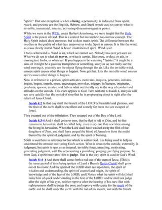 "spirit." That one exception is when a being, a personality, is indicated. Now spirit,
ruach, and pneuma are the English, Hebrew, and Greek words used to convey what is
invisible, immaterial, internal, activating-dimension-agent or power.
While we were in the WCG, under Herbert Armstrong, we were taught that the Holy
Spirit is the power of God. That is a correct but incomplete, too-narrow concept. The
Holy Spirit indeed does empower, but so does man's spirit. The difference between the
two lies in the quality of what they empower us to do. Spirit is unseen. It is like the wind,
as Jesus clearly stated. Wind is Jesus' illustration of spirit. Wind is air.
That is what wind is. Wind is air, which we cannot see. Nobody has ever yet seen air.
What we do see is what air moves, or what it carries, like smog, or dust, or ash, or
moving tree limbs, or whatever. If you happen to be watching "Twister," it might be a
cow, or it might be a gasoline transporter or something, and you do not really see the
wind moving it, you only see the object flying through the air. Like the invisible wind,
unseen spirit causes other things to happen. Now get that. Like the invisible wind, unseen
spirit causes other things to happen.
Now in reference to a person, spirit activates, motivates, inspires, generates, initiates,
begins, begets, impels, spurs, encourages, provokes, triggers, influences, originates,
produces, spawns, creates, and fathers what we literally see in the way of conduct and
attitudes on the outside. This even applies to God. Turn with me to Isaiah 4, and you will
see very quickly that the period of time that he is prophesying about is right after the
return of Jesus Christ.
Isaiah 4:2 In that day shall the branch of the LORD be beautiful and glorious, and
the fruit of the earth shall be excellent and comely for them that are escaped of
Israel.
They escaped out of the tribulation. They escaped out of the Day of the Lord.
Isaiah 4:3-4 And it shall come to pass, that he that is left in Zion, and he that
remains in Jerusalem, shall be called holy, even every one that is written among
the living in Jerusalem. When the Lord shall have washed away the filth of the
daughters of Zion, and shall have purged the blood of Jerusalem from the midst
thereof by the spirit of judgment, and by the spirit of burning.
Spirit is used here in reference to that which is within God. It is being used to help us
understand the attitude motivating God's action. What is seen on the outside, externally, is
judgment; but spirit is seen as an internal, invisible force, impelling, motivating,
generating judgment, with fire representing a punishing, purging, purifying purpose. So
from God, a spirit motivates Him to judge. That is the way spirit is used in God's Word.
Isaiah 11:1-4 And there shall come forth a rod out of the stem of Jesse, [This is
the same period of time being spoken of.] and a Branch [Jesus Christ] shall grow
out of his roots: And the spirit of the LORD shall rest upon him, the spirit of
wisdom and understanding, the spirit of counsel and might, the spirit of
knowledge and of the fear of the LORD; and [Notice what the spirit will do.] shall
make him of quick understanding in the fear of the LORD: and he shall not judge
after the sight of his eyes, neither reprove after the hearing of his ears: But with
righteousness shall he judge the poor, and reprove with equity for the meek of the
earth: and he shall smite the earth: with the rod of his mouth, and with the breath
 