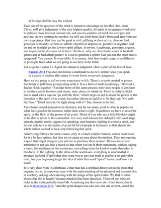 of his lips shall he slay the wicked.
Each one of the qualities of the mind is named to encourage us that this One, Jesus
Christ, will give judgments of the very highest quality. So spirit is the general word used
to indicate those internal, immaterial, and unseen qualities of mind that energize and
activate. As we continue to see this, we will see, both from God's Word and also from our
own experience, that they can be good or evil, edifying or destructive, clean or foul,
generous or miserly, selfless or selfish, cheerful or depressive, positive or negative, and
on and on it might go, but always spirit affects. It moves. It activates, generates, creates,
and impels in the direction of its force. Brethren, why are cheerleaders used at football
games and at basketball games? Is it not to generate a spirit? Can you see the spirit that is
energized? You cannot. It is invisible. It is unseen. And that simple usage is no different
in principle from what we are going to see here in the Bible.
Let us go to Exodus 23. Again the subject is judgment. Here is part of the law of God.
Exodus 23:2 You shall not follow a multitude to do evil; neither shall you speak
in a cause to decline after many to wrest [twist or pervert] judgment.
Here we are going to call on your experience in life. There is a spirit created in groups
that tends to pull those groups along with it. It is a form of mob psychology. "Birds of a
feather flock together." A milder form of this same process motivates people to conform
to certain current fashions and music, taste, dress, or whatever. There is today a cliché
that is used which says to "go with the flow," which urges us not to resist the power or the
direction of the spirit of an event, but rather choose to yield to it. So they say, "Go with
the flow." "Don't resist it. Go right along with it." See, choose to do that.
The choice should depend on its direction, but far too many yield to what is popular or
what feels good at the moment, rather than what is right. Sometimes we have to resist the
spirit, or the flow, or the power of an event. Those of you who are a little bit older ought
to be able to relate to this somewhat. It is very well-known that Adolph Hitler used large
crowds, martial music, aggressive speaking, and dramatic lighting to create a spirit, and
he was able to win the hearts of an awful lot of people in Germany so that almost the
whole nation walked in lock-step following that spirit.
Advertising follows the same course, only in a much simpler fashion, and in most cases
for it a lot less serious, but they try to create an aura about the product. They are creating
a spirit that might energize you and me to purchase their product. Restaurants create
ambience to put you into a mood so that when you eat in their restaurants, without saying
a word, the ambience in that restaurant, everything from the kind of music they play to
the décor, to the lighting, to the dress of the waitresses, everything is coordinated to
produce the kind of spirit that they want you to eat your meal in and have an enjoyable
time. Are you beginning to get the idea of what this word "spirit" means, and how it is
used?
It is very clear from I Corinthians 2 that man has a spiritual dimension to his mind that
imparts, that is, it empowers man with the understanding of the physical and material that
is woefully lacking when dealing with the things of the spirit realm. We find in other
places that this is largely because mankind has been deceived. Those of you who are
older in the truth probably heard Mr. Armstrong say this verse six zillion times, that it
says in Revelation 12:9, "And the great dragon was cast out, that old serpent, called the
 
