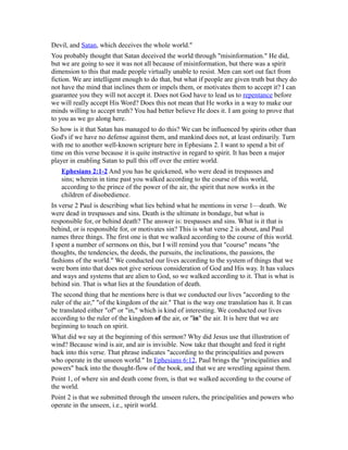 Devil, and Satan, which deceives the whole world."
You probably thought that Satan deceived the world through "misinformation." He did,
but we are going to see it was not all because of misinformation, but there was a spirit
dimension to this that made people virtually unable to resist. Men can sort out fact from
fiction. We are intelligent enough to do that, but what if people are given truth but they do
not have the mind that inclines them or impels them, or motivates them to accept it? I can
guarantee you they will not accept it. Does not God have to lead us to repentance before
we will really accept His Word? Does this not mean that He works in a way to make our
minds willing to accept truth? You had better believe He does it. I am going to prove that
to you as we go along here.
So how is it that Satan has managed to do this? We can be influenced by spirits other than
God's if we have no defense against them, and mankind does not, at least ordinarily. Turn
with me to another well-known scripture here in Ephesians 2. I want to spend a bit of
time on this verse because it is quite instructive in regard to spirit. It has been a major
player in enabling Satan to pull this off over the entire world.
Ephesians 2:1-2 And you has he quickened, who were dead in trespasses and
sins; wherein in time past you walked according to the course of this world,
according to the prince of the power of the air, the spirit that now works in the
children of disobedience.
In verse 2 Paul is describing what lies behind what he mentions in verse 1—death. We
were dead in trespasses and sins. Death is the ultimate in bondage, but what is
responsible for, or behind death? The answer is: trespasses and sins. What is it that is
behind, or is responsible for, or motivates sin? This is what verse 2 is about, and Paul
names three things. The first one is that we walked according to the course of this world.
I spent a number of sermons on this, but I will remind you that "course" means "the
thoughts, the tendencies, the deeds, the pursuits, the inclinations, the passions, the
fashions of the world." We conducted our lives according to the system of things that we
were born into that does not give serious consideration of God and His way. It has values
and ways and systems that are alien to God, so we walked according to it. That is what is
behind sin. That is what lies at the foundation of death.
The second thing that he mentions here is that we conducted our lives "according to the
ruler of the air," "of the kingdom of the air." That is the way one translation has it. It can
be translated either "of" or "in," which is kind of interesting. We conducted our lives
according to the ruler of the kingdom of the air, or "in" the air. It is here that we are
beginning to touch on spirit.
What did we say at the beginning of this sermon? Why did Jesus use that illustration of
wind? Because wind is air, and air is invisible. Now take that thought and feed it right
back into this verse. That phrase indicates "according to the principalities and powers
who operate in the unseen world." In Ephesians 6:12, Paul brings the "principalities and
powers" back into the thought-flow of the book, and that we are wrestling against them.
Point 1, of where sin and death come from, is that we walked according to the course of
the world.
Point 2 is that we submitted through the unseen rulers, the principalities and powers who
operate in the unseen, i.e., spirit world.
 