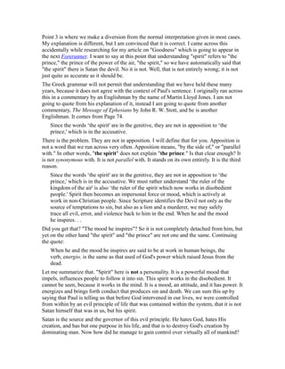 Point 3 is where we make a diversion from the normal interpretation given in most cases.
My explanation is different, but I am convinced that it is correct. I came across this
accidentally while researching for my article on "Goodness" which is going to appear in
the next Forerunner. I want to say at this point that understanding "spirit" refers to "the
prince," the prince of the power of the air, "the spirit," so we have automatically said that
"the spirit" there is Satan the devil. No it is not. Well, that is not entirely wrong; it is not
just quite as accurate as it should be.
The Greek grammar will not permit that understanding that we have held these many
years, because it does not agree with the context of Paul's sentence. I originally ran across
this in a commentary by an Englishman by the name of Martin Lloyd Jones. I am not
going to quote from his explanation of it, instead I am going to quote from another
commentary, The Message of Ephesians by John R. W. Stott, and he is another
Englishman. It comes from Page 74.
Since the words ‘the spirit' are in the genitive, they are not in apposition to ‘the
prince,' which is in the accusative.
There is the problem. They are not in apposition. I will define that for you. Apposition is
not a word that we run across very often. Apposition means, "by the side of," or "parallel
with." In other words, "the spirit" does not explain "the prince." Is that clear enough? It
is not synonymous with. It is not parallel with. It stands on its own entirely. It is the third
reason.
Since the words ‘the spirit' are in the genitive, they are not in apposition to ‘the
prince,' which is in the accusative. We must rather understand ‘the ruler of the
kingdom of the air' is also ‘the ruler of the spirit which now works in disobedient
people.' Spirit then becomes an impersonal force or mood, which is actively at
work in non-Christian people. Since Scripture identifies the Devil not only as the
source of temptations to sin, but also as a lion and a murderer, we may safely
trace all evil, error, and violence back to him in the end. When he and the mood
he inspires. . .
Did you get that? "The mood he inspires"? So it is not completely detached from him, but
yet on the other hand "the spirit" and "the prince" are not one and the same. Continuing
the quote:
When he and the mood he inspires are said to be at work in human beings, the
verb, energio, is the same as that used of God's power which raised Jesus from the
dead.
Let me summarize that. "Spirit" here is not a personality. It is a powerful mood that
impels, influences people to follow it into sin. This spirit works in the disobedient. It
cannot be seen, because it works in the mind. It is a mood, an attitude, and it has power. It
energizes and brings forth conduct that produces sin and death. We can sum this up by
saying that Paul is telling us that before God intervened in our lives, we were controlled
from within by an evil principle of life that was contained within the system, that it is not
Satan himself that was in us, but his spirit.
Satan is the source and the governor of this evil principle. He hates God, hates His
creation, and has but one purpose in his life, and that is to destroy God's creation by
dominating man. Now how did he manage to gain control over virtually all of mankind?
 