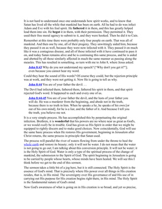 It is not hard to understand once one understands how spirit works, and to know that
Satan has lived all the while that mankind has been on earth. All he had to do was infect
Adam and Eve with his foul spirit. He fathered it in them, and this has greatly helped
lead them into sin. He begot it in them, with their permission. They permitted it. They
used their free moral agency to submit to it, and they were hooked. Then he did it to Cain.
Remember at this time there were probably only four people on earth. That was all of
mankind. And then one by one, all of their progeny. They unwittingly aided him, because
they passed it on as well, because they were now infected with it. They passed it on much
like it was a contagious disease, and all of those infected with it have continued to pass it
on, and today Satan remains alive and he is continuing this same process, and he is aided
and abetted by all those similarly affected in much the same manner as passing along the
measles. This has resulted in something, so turn with me to John 8, where Jesus asked:
John 8:43 Why do you not understand my speech? [“Why don't you get it?”];
even because you cannot hear my word.
Could they hear the sound of His words? Of course they could, but the rejection principle
was at work, and they were not getting it. Now He is going to tell us why.
John 8:44 You are of your father the devil. . .
The Devil had infected them, fathered them, fathered his spirit in them, and that spirit
rejected God's word. It happened to each and every one of us.
John 8:44-45 You are of your father the devil, and the lusts of your father you
will do. He was a murderer from the beginning, and abode not in the truth,
because there is no truth in him. When he speaks a lie, he speaks of his own [or
out of his own mind], for he is a liar, and the father of it. And because I tell you
the truth, you believe me not.
It is a very simple process. He has accomplished this by perpetuating the original
infection. Brethren, it is wonderful that his powers are no where near as great as God's,
or we would really be in trouble. God has given us His Spirit in order that we might be
equipped to rightly discern and to make good choices. Now coincidentally, God will use
the same basic process when He restores His government, beginning in Jerusalem after
Christ returns, the same process in principle that Satan used.
The process will parallel the river of waters flowing from under the throne to heal the
whole earth and restore its beauty; only it will not be water. I do not mean that the water
is not going to go out; I am talking about this conversion principle. It will not be water; it
is the Holy Spirit of God. Water is only a type of the spiritual process of the change of
mankind, the submission to the Spirit of God. The spirit beginning in Jerusalem is going
to be carried by people whose hearts, whose minds have been healed. We will see this I
think before we get to the end of this sermon.
The sermon takes a little bit of a jog here, but it is still connected. The Holy Spirit is the
essence of God's mind. That is precisely where His power over all things in His creation
resides, that is, in His mind. The sovereignty over His governance of and His use of in
carrying out His purpose for His creation begins right there, in His mind. The Holy Spirit
is the fundamental nature of God's mind.
Now God's awareness of what is going on in His creation is so broad, and yet so precise,
 