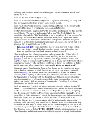 infinitely good in all that it motivates and energizes. Is Satan's spirit that way? Is man's
spirit? Not at all.
Point No. 1 here is that God's Spirit is holy.
Point No. 2 is the amount of knowledge that it is capable of transmitting and using, and
that knowledge is virtually, as far as we know, infinite as well.
Point No. 3 is that God is infinitely wise and mature, and therein lies His morality, His
character. Three kinds of power: purity, knowledge, and character.
Herbert Armstrong also taught us that God is not just the great Creator, but He is also the
great Educator. The motto of Ambassador College was "The Word of God is the
foundation of knowledge." The Word of God is not all knowledge. It is not the sum of all
knowledge. It contains the knowledge, the central, to the correct application for the
operation of life, and therefore the fulfillment of God's purpose. With that thought in
mind, let us go back to the marriage chapter there in Ephesians 5, and we will pick up a
principle there in regard to the use of life.
Ephesians 5:28-29 So ought men to love their wives as their own bodies. He that
loves his wife loves himself. For [a conclusion] no man every yet hated his own
flesh; but nourishes and cherishes it, even as the Lord the church.
There is a glimmer here of a major principle. Nobody wants to be a failure in life. A
person may be ignorant of what true success is. They may not have the will or the
patience, or even the full opportunity to attain to what they perceive as success. But
everybody wants to be a success at what they set out to do, and we will do what we feel is
in our power to achieve what we think is best for us, so that we can be happy, so that we
can be prosperous, whatever our vision happens to be. We do not set out to fail!
Let us add another thought to this. Since we find that we are free moral agents, we are
free to do whatever comes to mind; therefore we are free to rape, to steal, to commit
murder or adultery, or whatever, but we are also empowered to go in the opposite
direction, and do anything in between that, that is the worst, in whatever we consider to
be the perfection of character. With this thought then, with that in mind, what are the
most important pieces of information or knowledge that a person needs to have in order
to be a true success? Well, we just read of them there in I Corinthians 2: revelation,
illumination, and inspiration about God.
I will put it this way. First of all we need to know, and know that we know that God IS!
Do we? Or do we have doubts about it from time to time? Second, we need to know that
God is our Creator, our Savior, our Redeemer, our High Priest, our Friend, everything
that His names imply that He is. Do we? Now remember, the better equipped we are in
these things in God's revelation of Himself, the illumination of what He is doing, and the
inspiration that we need to carry on to success, the better off we are going to be.
The third thing we need is we need to know what He is doing so that we can get in
harmony with it if we really want to be a success. In other words, we need to know why
we were born. Now why? So that we might use our free moral agency to take life in that
direction in as perfect alignment with God's purpose so that we can truly succeed. Now
how does God get us to do this? BY HIS SPIRIT! That is the missing dimension in life.
There has to be a replacing of Satan's spirit, which is a mood, an attitude that is inclined
 