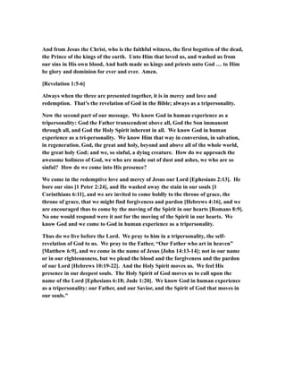 And from Jesus the Christ, who is the faithful witness, the first begotten of the dead,
the Prince of the kings of the earth. Unto Him that loved us, and washed us from
our sins in His own blood, And hath made us kings and priests unto God … to Him
be glory and dominion for ever and ever. Amen.
[Revelation 1:5-6]
Always when the three are presented together, it is in mercy and love and
redemption. That’s the revelation of God in the Bible; always as a tripersonality.
Now the second part of our message. We know God in human experience as a
tripersonality: God the Father transcendent above all, God the Son immanent
through all, and God the Holy Spirit inherent in all. We know God in human
experience as a tri-personality. We know Him that way in conversion, in salvation,
in regeneration. God, the great and holy, beyond and above all of the whole world,
the great holy God; and we, so sinful, a dying creature. How do we approach the
awesome holiness of God, we who are made out of dust and ashes, we who are so
sinful? How do we come into His presence?
We come in the redemptive love and mercy of Jesus our Lord [Ephesians 2:13]. He
bore our sins [1 Peter 2:24], and He washed away the stain in our souls [1
Corinthians 6:11], and we are invited to come boldly to the throne of grace, the
throne of grace, that we might find forgiveness and pardon [Hebrews 4:16], and we
are encouraged thus to come by the moving of the Spirit in our hearts [Romans 8:9].
No one would respond were it not for the moving of the Spirit in our hearts. We
know God and we come to God in human experience as a tripersonality.
Thus do we live before the Lord. We pray to him in a tripersonality, the self-
revelation of God to us. We pray to the Father, “Our Father who art in heaven”
[Matthew 6:9], and we come in the name of Jesus [John 14:13-14]; not in our name
or in our righteousness, but we plead the blood and the forgiveness and the pardon
of our Lord [Hebrews 10:19-22]. And the Holy Spirit moves us. We feel His
presence in our deepest souls. The Holy Spirit of God moves us to call upon the
name of the Lord [Ephesians 6:18; Jude 1:20]. We know God in human experience
as a tripersonality: our Father, and our Savior, and the Spirit of God that moves in
our souls."
 