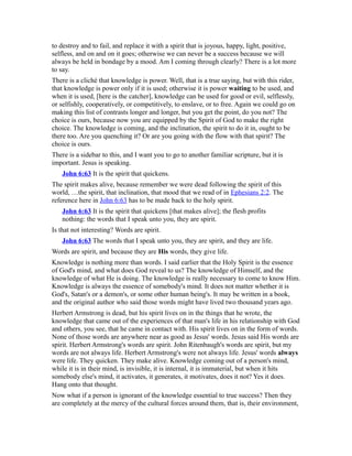 to destroy and to fail, and replace it with a spirit that is joyous, happy, light, positive,
selfless, and on and on it goes; otherwise we can never be a success because we will
always be held in bondage by a mood. Am I coming through clearly? There is a lot more
to say.
There is a cliché that knowledge is power. Well, that is a true saying, but with this rider,
that knowledge is power only if it is used; otherwise it is power waiting to be used, and
when it is used, [here is the catcher], knowledge can be used for good or evil, selflessly,
or selfishly, cooperatively, or competitively, to enslave, or to free. Again we could go on
making this list of contrasts longer and longer, but you get the point, do you not? The
choice is ours, because now you are equipped by the Spirit of God to make the right
choice. The knowledge is coming, and the inclination, the spirit to do it in, ought to be
there too. Are you quenching it? Or are you going with the flow with that spirit? The
choice is ours.
There is a sidebar to this, and I want you to go to another familiar scripture, but it is
important. Jesus is speaking.
John 6:63 It is the spirit that quickens.
The spirit makes alive, because remember we were dead following the spirit of this
world, …the spirit, that inclination, that mood that we read of in Ephesians 2:2. The
reference here in John 6:63 has to be made back to the holy spirit.
John 6:63 It is the spirit that quickens [that makes alive]; the flesh profits
nothing: the words that I speak unto you, they are spirit.
Is that not interesting? Words are spirit.
John 6:63 The words that I speak unto you, they are spirit, and they are life.
Words are spirit, and because they are His words, they give life.
Knowledge is nothing more than words. I said earlier that the Holy Spirit is the essence
of God's mind, and what does God reveal to us? The knowledge of Himself, and the
knowledge of what He is doing. The knowledge is really necessary to come to know Him.
Knowledge is always the essence of somebody's mind. It does not matter whether it is
God's, Satan's or a demon's, or some other human being's. It may be written in a book,
and the original author who said those words might have lived two thousand years ago.
Herbert Armstrong is dead, but his spirit lives on in the things that he wrote, the
knowledge that came out of the experiences of that man's life in his relationship with God
and others, you see, that he came in contact with. His spirit lives on in the form of words.
None of those words are anywhere near as good as Jesus' words. Jesus said His words are
spirit. Herbert Armstrong's words are spirit. John Ritenbaugh's words are spirit, but my
words are not always life. Herbert Armstrong's were not always life. Jesus' words always
were life. They quicken. They make alive. Knowledge coming out of a person's mind,
while it is in their mind, is invisible, it is internal, it is immaterial, but when it hits
somebody else's mind, it activates, it generates, it motivates, does it not? Yes it does.
Hang onto that thought.
Now what if a person is ignorant of the knowledge essential to true success? Then they
are completely at the mercy of the cultural forces around them, that is, their environment,
 