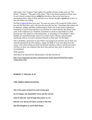 and in that is this "zeitgeist" that I spoke of a number of times in that series on "The
World." "Zeitgeist." "The spirit of the times." That is the literal translation of that word.
In our Creator's wisdom He has willed that this be so, that we be born into an
environment that is alien to Him, and alien to us. He has thought it good that we have to
face this before our calling.
We find in John 6:44 that Jesus said, "No man can come to Me except the Father which
has sent Me draw him, and I will raise him up at the last day." Sometimes that calling can
be dramatic, sudden, painfully embarrassing as Paul's was on the road to Damascus.
Sometimes it can be long and drawn out and done in virtual solitude, like Moses' forty
years in the wilderness as a shepherd. Sometimes it can be as uneventful as a child
growing up in the church to converted parents, as according to I Corinthians 7, those
children are sanctified already. However it comes, God is directly and personally
interfacing with us to reveal or disclose Himself, as Paul said, "by His Spirit."
This is probably a good time to stop. What I was going to go into here was to show you
what the mechanism for this calling is. Again, the Bible is very clear about how this
occurs. I have been telling you that God directly interfaces with us, and the next time I
will have to show you scriptures that show that, and how they show it, and how it is
accomplished.
JWR/smp/drm
THE REST OF HIS SEVEN MESSAGES CAN BE FOUND AT
http://www.truegospel.org/index.cfm/fuseaction/Audio.details/ID/466/Holy-Spirit-
Trinity-Part-3.htm
ROBERT N. McKAIG, D. D.
THE THREE DISPENSATIONS.
The twelve gates of pearl are each swung open
on two hinges, the immutable word, and the eternal
oath of Jehovah. And through these gates we see
that the very throne of God is security to the Son
that His kingdom on earth shall obtain.
 