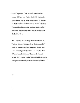 “The Kingdom of God” on earth is that divine
system of Grace and Truth which with various de-
grees of light and certainty points out to all sinners
on the face of the earth the way of eternal salvation.
This kingdom has its great periods, or cycles, for
timeliness marks all the ways and all the works of
the Infinite God.
It is a pleasing task to study the manifestation of
Truth as it comes in single file at the command of
Jehovah to bless the world. Its forms are not sep-
arate and independent entities, and activities, but
different manifestations of the same divine and
eternal unity, each truth harmonizing with each pre-
ceding truth and all in perfect sympathy with both
11
12
 