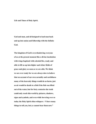 Life and Times of Holy Spirit.
God and man, and all designed to lead man back
and up into union and fellowship with the Infinite
God.
The kingdom of God is overshadowing everyone
of us at the present moment like a divine incubation
with wings baptized with celestial fire, ready and
able to lift us up into higher and richer fields of
grace and glory as soon as we are able. We think
we are ever ready for we are always slow to believe
that on account of our own carnality and earthliness
many of the heavenly things would do us harm, just
as air would be death to a fish if the fish was lifted
out of the water, but for forty centuries the truth
could only reach this world by pictures, shadows,
signs and symbols, and even while hovering over us
today the Holy Spirit often whispers : “I have many
things to tell you, but ye cannot bear them now.”
 