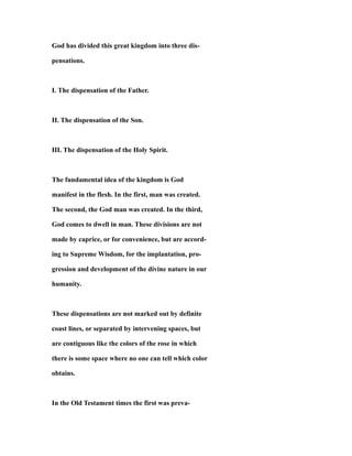 God has divided this great kingdom into three dis-
pensations.
I. The dispensation of the Father.
II. The dispensation of the Son.
III. The dispensation of the Holy Spirit.
The fundamental idea of the kingdom is God
manifest in the flesh. In the first, man was created.
The second, the God man was created. In the third,
God comes to dwell in man. These divisions are not
made by caprice, or for convenience, but are accord-
ing to Supreme Wisdom, for the implantation, pro-
gression and development of the divine nature in our
humanity.
These dispensations are not marked out by definite
coast lines, or separated by intervening spaces, but
are contiguous like the colors of the rose in which
there is some space where no one can tell which color
obtains.
In the Old Testament times the first was preva-
 