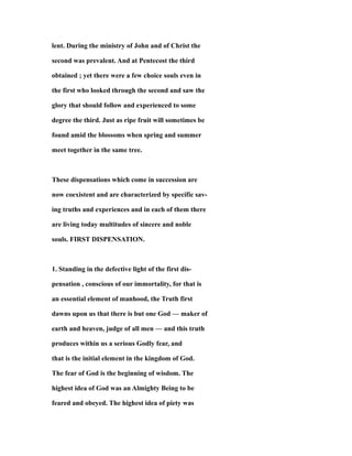 lent. During the ministry of John and of Christ the
second was prevalent. And at Pentecost the third
obtained ; yet there were a few choice souls even in
the first who looked through the second and saw the
glory that should follow and experienced to some
degree the third. Just as ripe fruit will sometimes be
found amid the blossoms when spring and summer
meet together in the same tree.
These dispensations which come in succession are
now coexistent and are characterized by specific sav-
ing truths and experiences and in each of them there
are living today multitudes of sincere and noble
souls. FIRST DISPENSATION.
1. Standing in the defective light of the first dis-
pensation , conscious of our immortality, for that is
an essential element of manhood, the Truth first
dawns upon us that there is but one God — maker of
earth and heaven, judge of all men — and this truth
produces within us a serious Godly fear, and
that is the initial element in the kingdom of God.
The fear of God is the beginning of wisdom. The
highest idea of God was an Almighty Being to be
feared and obeyed. The highest idea of piety was
 