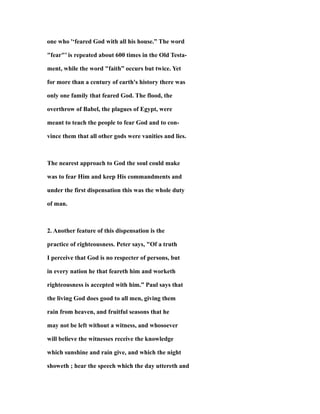one who '‘feared God with all his house.” The word
"fear"’ is repeated about 600 times in the Old Testa-
ment, while the word "faith” occurs but twice. Yet
for more than a century of earth's history there was
only one family that feared God. The flood, the
overthrow of Babel, the plagues of Egypt, were
meant to teach the people to fear God and to con-
vince them that all other gods were vanities and lies.
The nearest approach to God the soul could make
was to fear Him and keep His commandments and
under the first dispensation this was the whole duty
of man.
2. Another feature of this dispensation is the
practice of righteousness. Peter says, "Of a truth
I perceive that God is no respecter of persons, but
in every nation he that feareth him and worketh
righteousness is accepted with him.” Paul says that
the living God does good to all men, giving them
rain from heaven, and fruitful seasons that he
may not be left without a witness, and whosoever
will believe the witnesses receive the knowledge
which sunshine and rain give, and which the night
showeth ; hear the speech which the day uttereth and
 