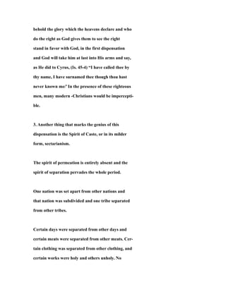 behold the glory which the heavens declare and who
do the right as God gives them to see the right
stand in favor with God, in the first dispensation
and God will take him at last into His arms and say,
as He did to Cyrus, (Is. 45-4) “I have called thee by
thy name, I have surnamed thee though thou hast
never known me/’ In the presence of these righteous
men, many modern -Christians would be impercepti-
ble.
3. Another thing that marks the genius of this
dispensation is the Spirit of Caste, or in its milder
form, sectarianism.
The spirit of permeation is entirely absent and the
spirit of separation pervades the whole period.
One nation was set apart from other nations and
that nation was subdivided and one tribe separated
from other tribes.
Certain days were separated from other days and
certain meats were separated from other meats. Cer-
tain clothing was separated from other clothing, and
certain works were holy and others unholy. No
 