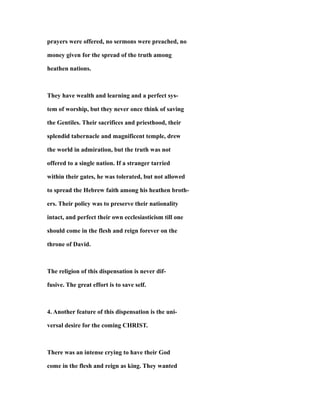 prayers were offered, no sermons were preached, no
money given for the spread of the truth among
heathen nations.
They have wealth and learning and a perfect sys-
tem of worship, but they never once think of saving
the Gentiles. Their sacrifices and priesthood, their
splendid tabernacle and magnificent temple, drew
the world in admiration, but the truth was not
offered to a single nation. If a stranger tarried
within their gates, he was tolerated, but not allowed
to spread the Hebrew faith among his heathen broth-
ers. Their policy was to preserve their nationality
intact, and perfect their own ecclesiasticism till one
should come in the flesh and reign forever on the
throne of David.
The religion of this dispensation is never dif-
fusive. The great effort is to save self.
4. Another feature of this dispensation is the uni-
versal desire for the coming CHRIST.
There was an intense crying to have their God
come in the flesh and reign as king. They wanted
 