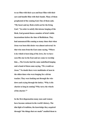 to see Him with their eyes and hear Him with their
ears and handle Him with their hands. Many of them
prophesied of the coming God. One of them said,
“My heart and my flesh crieth out for the living
God .” In order to satisfy this intense longing of the
flesh, God granted them a number of brief visible
incarnations before the time of Bethlehem. They
had announced His coming so many times that when
Jesus was born this desire was almost universal. So
that wise men from the East came saying, “Where
is he which is born king of the Jews, for we have
seen His star in the East and are come to worship
him. ,, The Greeks had the same undefined longing
and a band of them came saying, “We zvould see
Jesus.” No doubt there were multitudes of men in
the olden times who were longing for a divine
teacher. They were looking out through the win-
dows and crying through the lattice, “Why is his
chariot so long in coming? Why tarry the wheels
of his chariot ?”
In the first dispensation many men and women
have become eminent in the world's history. The
dim light of tradition, the knowledge they acquired
through “the things that are made” enabled them to
 