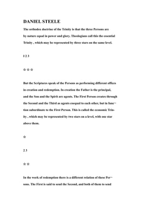 DANIEL STEELE
The orthodox doctrine of the Trinity is that the three Persons are
by nature equal in power and glory. Theologians call this the essential
Trinity , which may be represented by three stars on the same level.
I 2 3
☆ ☆ ☆
But the Scriptures speak of the Persons as performing different offices
in creation and redemption. In creation the Father is the principal,
and the Son and the Spirit are agents. The First Person creates through
the Second and the Third as agents coequal to each other, but in func¬
tion subordinate to the First Person. This is called the economic Trin-
ity , which may be represented by two stars on a level, with one star
above them.
☆
2 3
☆ ☆
In the work of redemption there is a different relation of these Per¬
sons. The First is said to send the Second, and both of them to send
 