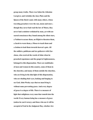 grasp many truths. There was Solon the Athenian
Lawgiver, and Aristides the Just, Plato and the
Queen of the Dark Land, with many others, whose
traveling preachers were the sun, moon and stars ;
though they never had read the law of Moses, they
never had a minister ordained by man, yet with un-
seared consciences they found among the silent stars,
a Nathan to accuse them, an Elijah to threaten them,
a Jacob to warn them, a Moses to teach them and
a Joshua to lead them towards heaven's gate. All
the soldiers, publicans and tax gatherers with Zac-
cheus, who received the words of John when he
preached repentance and the gospel of righteousness,
belonged to this dispensation. There are multitudes
of men and women in this country, some of them in
the churches, and many of them outside the churches,
who are living in the dim light of this dispensation,
who are shading their eyes, looking and longing to
see God. John Wesley says that no man living is
without some preventing grace. And every degree
of grace is a degree of life. There is a measure of
light that enlightens every man that cometh into the
world. Every human being has a measure of grace
(unless he cast it away), and those who use it will be
accepted of God in the Judgment Day, whether Jew
 