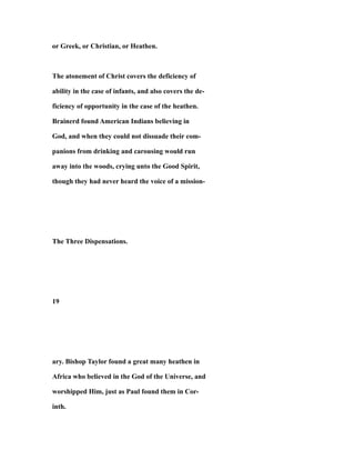 or Greek, or Christian, or Heathen.
The atonement of Christ covers the deficiency of
ability in the case of infants, and also covers the de-
ficiency of opportunity in the case of the heathen.
Brainerd found American Indians believing in
God, and when they could not dissuade their com-
panions from drinking and carousing would run
away into the woods, crying unto the Good Spirit,
though they had never heard the voice of a mission-
The Three Dispensations.
19
ary. Bishop Taylor found a great many heathen in
Africa who believed in the God of the Universe, and
worshipped Him, just as Paul found them in Cor-
inth.
 
