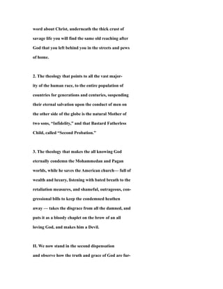 word about Christ, underneath the thick crust of
savage life you will find the same old reaching after
God that you left behind you in the streets and pews
of home.
2. The theology that points to all the vast major-
ity of the human race, to the entire population of
countries for generations and centuries, suspending
their eternal salvation upon the conduct of men on
the other side of the globe is the natural Mother of
two sons, “Infidelity,” and that Bastard Fatherless
Child, called “Second Probation.”
3. The theology that makes the all knowing God
eternally condemn the Mohammedan and Pagan
worlds, while he saves the American church— full of
wealth and luxury, listening with bated breath to the
retaliation measures, and shameful, outrageous, con-
gressional bills to keep the condemned heathen
away — takes the disgrace from all the damned, and
puts it as a bloody chaplet on the brow of an all
loving God, and makes him a Devil.
II. We now stand in the second dispensation
and observe how the truth and grace of God are fur-
 