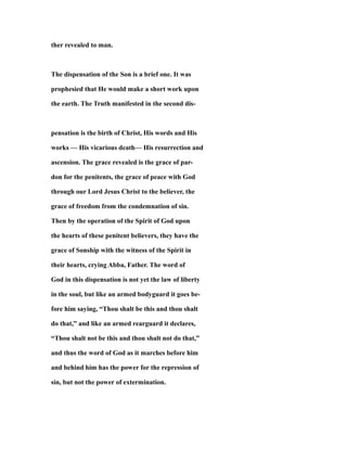 ther revealed to man.
The dispensation of the Son is a brief one. It was
prophesied that He would make a short work upon
the earth. The Truth manifested in the second dis-
pensation is the birth of Christ, His words and His
works — His vicarious death— His resurrection and
ascension. The grace revealed is the grace of par-
don for the penitents, the grace of peace with God
through our Lord Jesus Christ to the believer, the
grace of freedom from the condemnation of sin.
Then by the operation of the Spirit of God upon
the hearts of these penitent believers, they have the
grace of Sonship with the witness of the Spirit in
their hearts, crying Abba, Father. The word of
God in this dispensation is not yet the law of liberty
in the soul, but like an armed bodyguard it goes be-
fore him saying, “Thou shalt be this and thou shalt
do that,” and like an armed rearguard it declares,
“Thou shalt not be this and thou shalt not do that,”
and thus the word of God as it marches before him
and behind him has the power for the repression of
sin, but not the power of extermination.
 