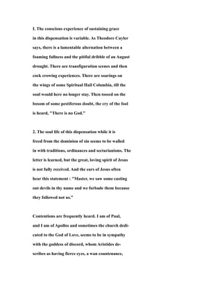 I. The conscious experience of sustaining grace
in this dispensation is variable. As Theodore Cuyler
says, there is a lamentable alternation between a
foaming fullness and the pitiful dribble of an August
drought. There are transfiguration scenes and then
cock crowing experiences. There are soarings on
the wings of some Spiritual Hail Columbia, till the
soul would here no longer stay. Then tossed on the
bosom of some pestiferous doubt, the cry of the fool
is heard, "There is no God.”
2. The soul life of this dispensation while it is
freed from the dominion of sin seems to be walled
in with traditions, ordinances and sectarianisms. The
letter is learned, but the great, loving spirit of Jesus
is not fully received. And the ears of Jesus often
hear this statement : "Master, we saw some casting
out devils in thy name and we forbade them because
they followed not us.”
Contentions are frequently heard. I am of Paul,
and I am of Apollos and sometimes the church dedi-
cated to the God of Love, seems to be in sympathy
with the goddess of discord, whom Aristides de-
scribes as having fierce eyes, a wan countenance,
 