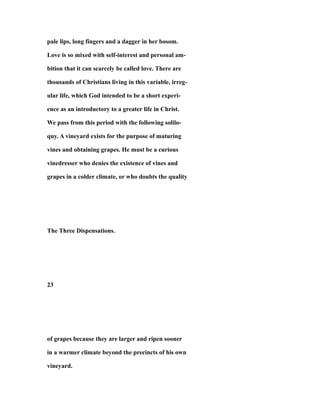 pale lips, long fingers and a dagger in her bosom.
Love is so mixed with self-interest and personal am-
bition that it can scarcely be called love. There are
thousands of Christians living in this variable, irreg-
ular life, which God intended to be a short experi-
ence as an introductory to a greater life in Christ.
We pass from this period with the following solilo-
quy. A vineyard exists for the purpose of maturing
vines and obtaining grapes. He must be a curious
vinedresser who denies the existence of vines and
grapes in a colder climate, or who doubts the quality
The Three Dispensations.
23
of grapes because they are larger and ripen sooner
in a warmer climate beyond the precincts of his own
vineyard.
 
